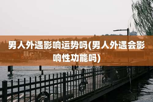 男人外遇影响运势吗(男人外遇会影响性功能吗)