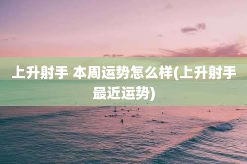 上升射手 本周运势怎么样(上升射手最近运势)