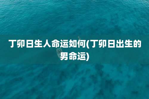丁卯日生人命运如何(丁卯日出生的男命运)