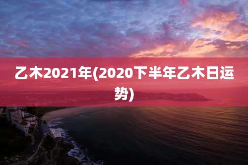 乙木2021年(2020下半年乙木日运势)