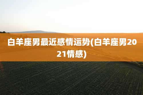 白羊座男最近感情运势(白羊座男2021情感)
