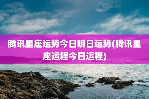 腾讯星座运势今日明日运势(腾讯星座运程今日运程)