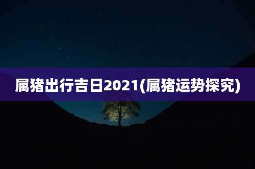 属猪出行吉日2021(属猪运势探究)
