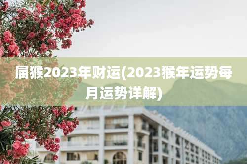 属猴2023年财运(2023猴年运势每月运势详解)
