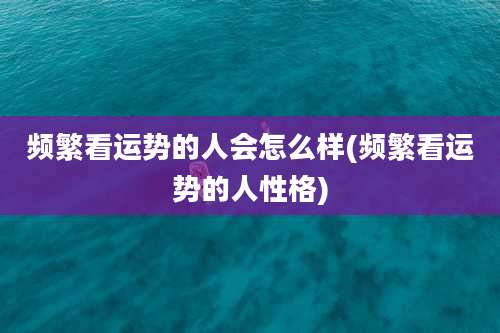 频繁看运势的人会怎么样(频繁看运势的人性格)