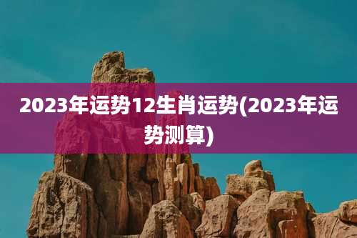 2023年运势12生肖运势(2023年运势测算)