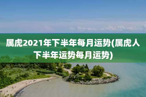属虎2021年下半年每月运势(属虎人下半年运势每月运势)
