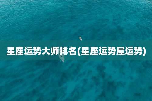 星座运势大师排名(星座运势屋运势)