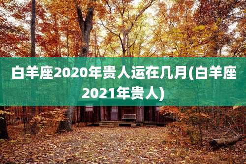 白羊座2020年贵人运在几月(白羊座2021年贵人)