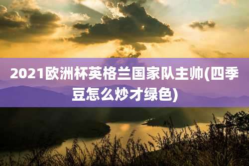 2021欧洲杯英格兰国家队主帅(四季豆怎么炒才绿色)