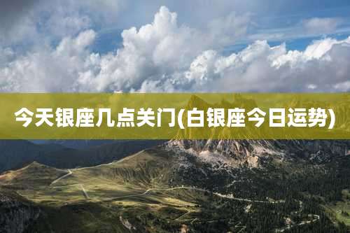 今天银座几点关门(白银座今日运势)