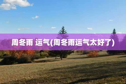 周冬雨 运气(周冬雨运气太好了)