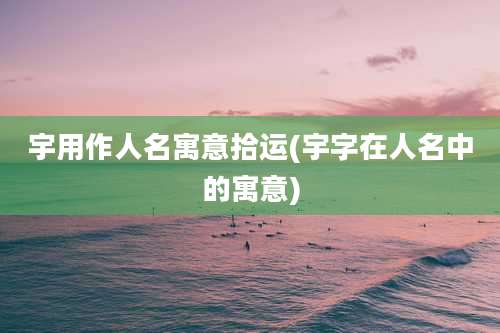 宇用作人名寓意拾运(宇字在人名中的寓意)