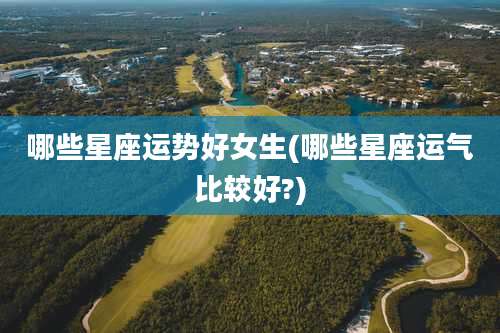 哪些星座运势好女生(哪些星座运气比较好?)