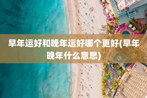 早年运好和晚年运好哪个更好(早年晚年什么意思)