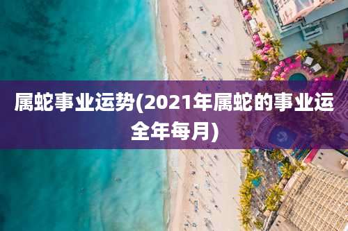 属蛇事业运势(2021年属蛇的事业运全年每月)