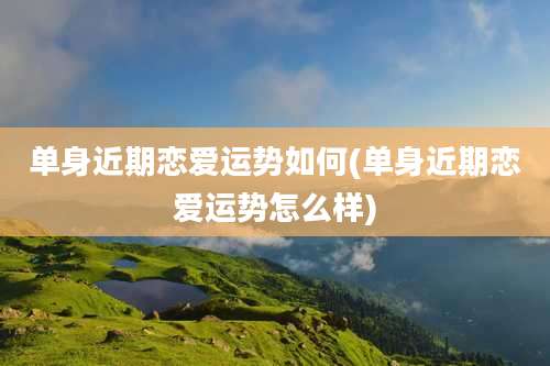 单身近期恋爱运势如何(单身近期恋爱运势怎么样)