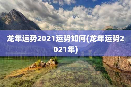 龙年运势2021运势如何(龙年运势2021年)