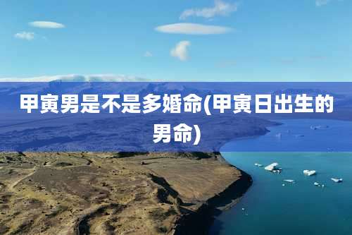 甲寅男是不是多婚命(甲寅日出生的男命)