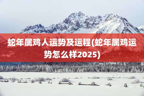 蛇年属鸡人运势及运程(蛇年属鸡运势怎么样2025)