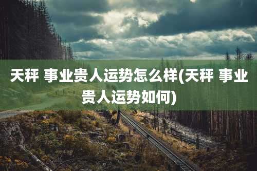 天秤 事业贵人运势怎么样(天秤 事业贵人运势如何)