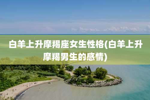 白羊上升摩羯座女生性格(白羊上升摩羯男生的感情)