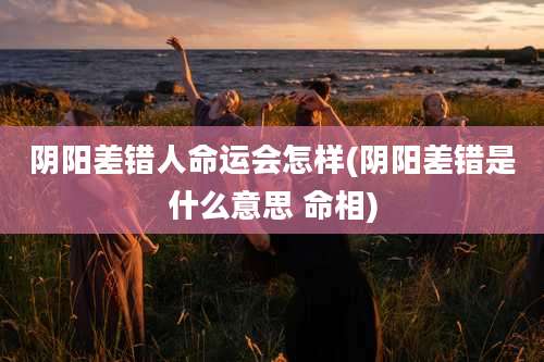 阴阳差错人命运会怎样(阴阳差错是什么意思 命相)