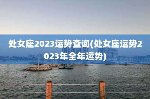 处女座2023运势查询(处女座运势2023年全年运势)