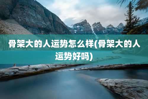 骨架大的人运势怎么样(骨架大的人运势好吗)