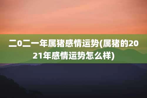二0二一年属猪感情运势(属猪的2021年感情运势怎么样)