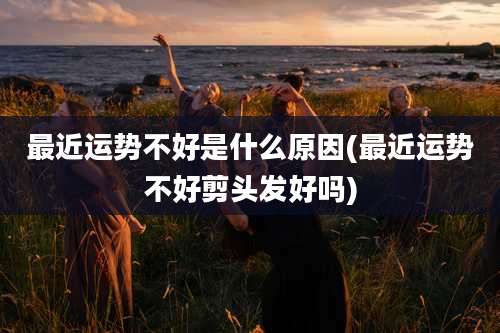 最近运势不好是什么原因(最近运势不好剪头发好吗)