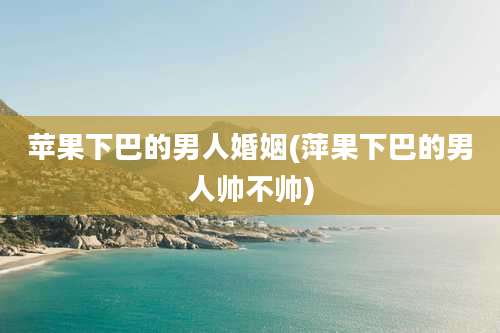 苹果下巴的男人婚姻(萍果下巴的男人帅不帅)