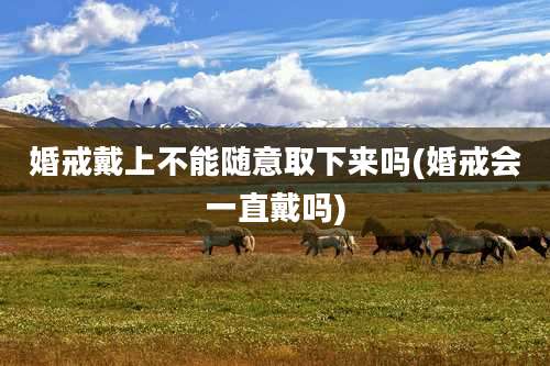 婚戒戴上不能随意取下来吗(婚戒会一直戴吗)