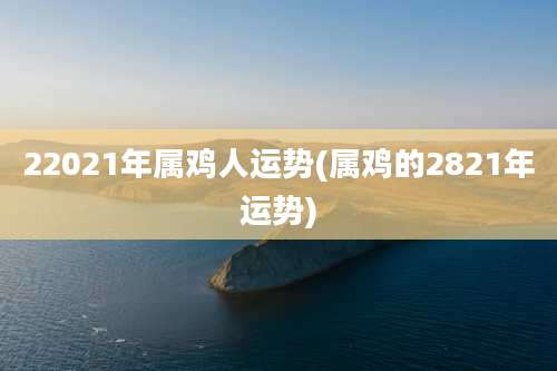 22021年属鸡人运势(属鸡的2821年运势)