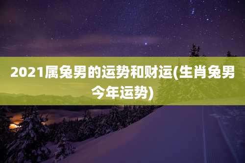 2021属兔男的运势和财运(生肖兔男今年运势)