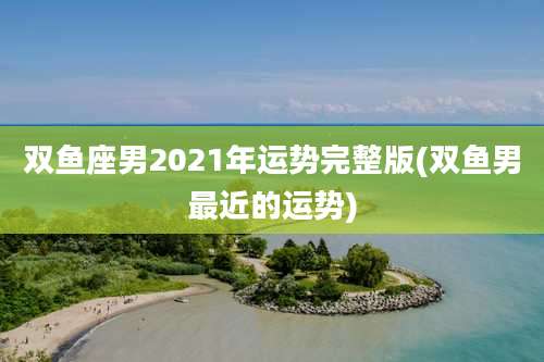 双鱼座男2021年运势完整版(双鱼男最近的运势)