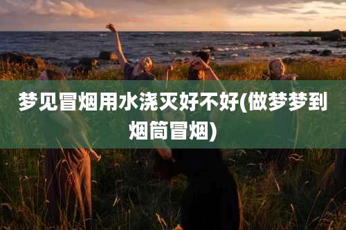 梦见冒烟用水浇灭好不好(做梦梦到烟筒冒烟)