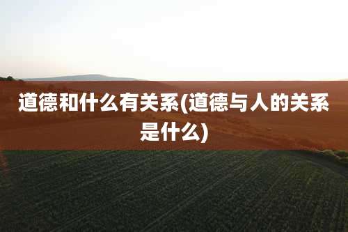 道德和什么有关系(道德与人的关系是什么)