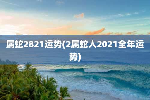 属蛇2821运势(2属蛇人2021全年运势)