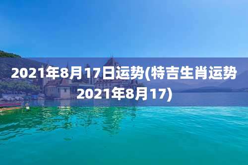 2021年8月17日运势(特吉生肖运势2021年8月17)