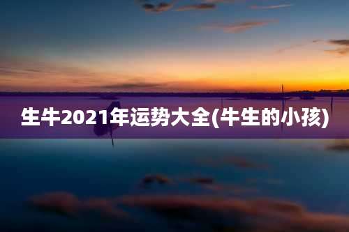 生牛2021年运势大全(牛生的小孩)