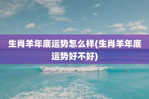 生肖羊年底运势怎么样(生肖羊年底运势好不好)