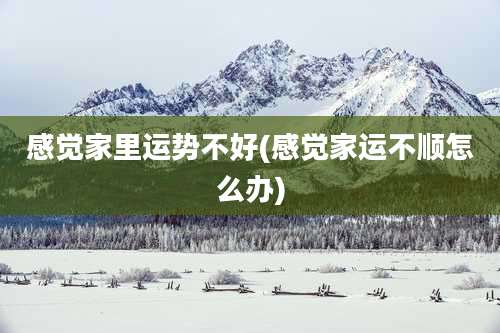 感觉家里运势不好(感觉家运不顺怎么办)