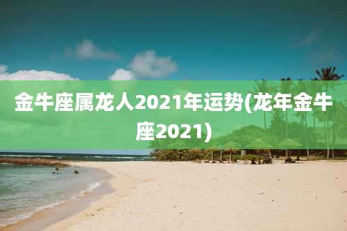 金牛座属龙人2021年运势(龙年金牛座2021)