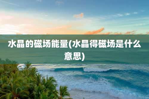 水晶的磁场能量(水晶得磁场是什么意思)