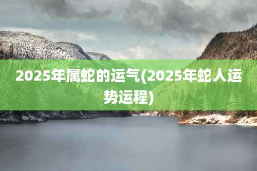 2025年属蛇的运气(2025年蛇人运势运程)