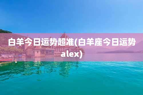 白羊今日运势超准(白羊座今日运势alex)