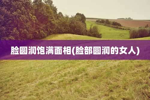 脸圆润饱满面相(脸部圆润的女人)