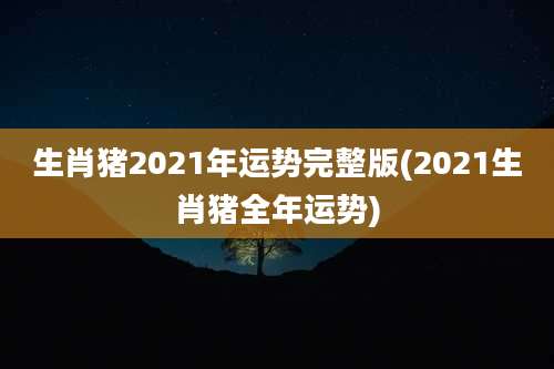生肖猪2021年运势完整版(2021生肖猪全年运势)
