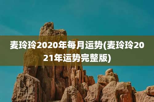 麦玲玲2020年每月运势(麦玲玲2021年运势完整版)